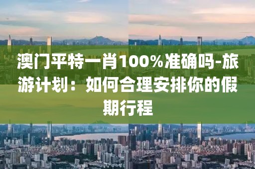 澳門平特一肖100%準(zhǔn)確嗎-旅游計(jì)劃：如何合理安排你的假期行程