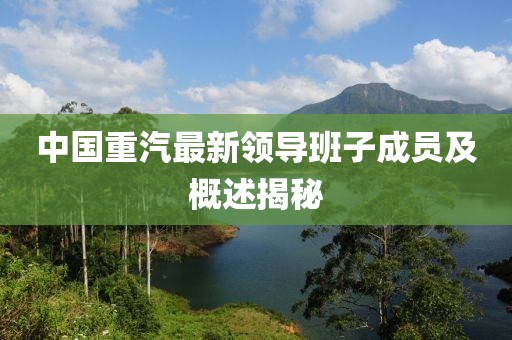 中國(guó)重汽最新領(lǐng)導(dǎo)班子成員及概述揭秘