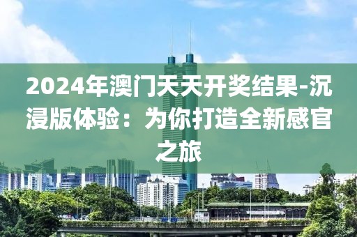 2024年澳門天天開獎(jiǎng)結(jié)果-沉浸版體驗(yàn)：為你打造全新感官之旅