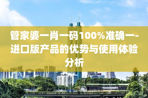 管家婆一肖一碼100%準(zhǔn)確一-進(jìn)口版產(chǎn)品的優(yōu)勢(shì)與使用體驗(yàn)分析