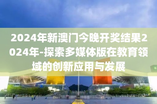 2024年新澳門今晚開獎結(jié)果2024年-探索多媒體版在教育領域的創(chuàng)新應用與發(fā)展