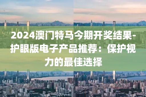 2024澳門特馬今期開獎(jiǎng)結(jié)果-護(hù)眼版電子產(chǎn)品推薦：保護(hù)視力的最佳選擇