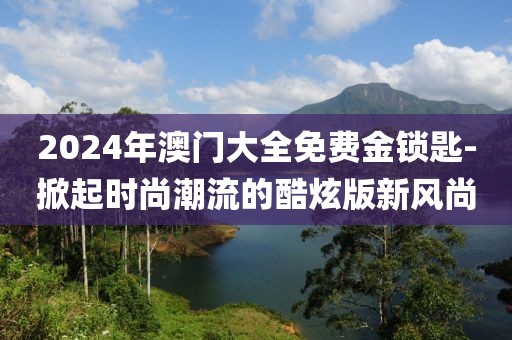 2024年澳門大全免費金鎖匙-掀起時尚潮流的酷炫版新風(fēng)尚