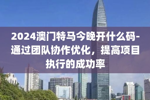 2024澳門(mén)特馬今晚開(kāi)什么碼-通過(guò)團(tuán)隊(duì)協(xié)作優(yōu)化，提高項(xiàng)目執(zhí)行的成功率