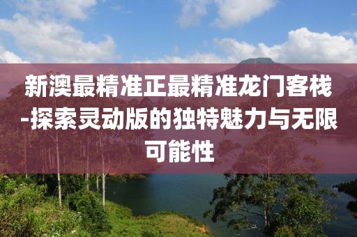 新澳最精準(zhǔn)正最精準(zhǔn)龍門客棧-探索靈動版的獨特魅力與無限可能性