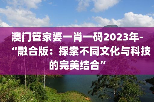 澳門管家婆一肖一碼2023年-“融合版：探索不同文化與科技的完美結(jié)合”