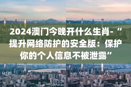 2024澳門今晚開什么生肖-“提升網(wǎng)絡(luò)防護的安全版：保護你的個人信息不被泄露”