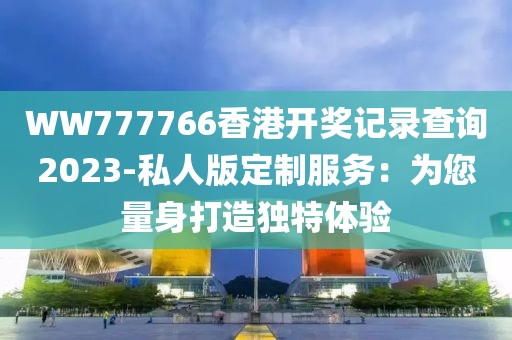 WW777766香港開獎(jiǎng)記錄查詢2023-私人版定制服務(wù)：為您量身打造獨(dú)特體驗(yàn)