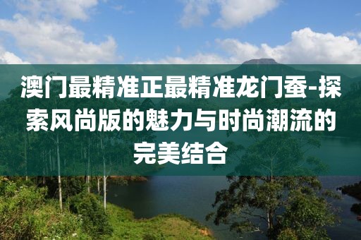 澳門(mén)最精準(zhǔn)正最精準(zhǔn)龍門(mén)蠶-探索風(fēng)尚版的魅力與時(shí)尚潮流的完美結(jié)合