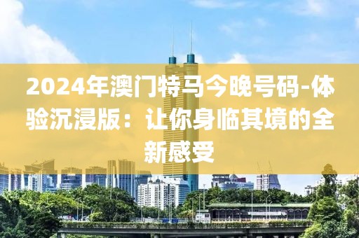 2024年澳門(mén)特馬今晚號(hào)碼-體驗(yàn)沉浸版：讓你身臨其境的全新感受