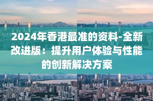 2024年香港最準(zhǔn)的資料-全新改進版：提升用戶體驗與性能的創(chuàng)新解決方案