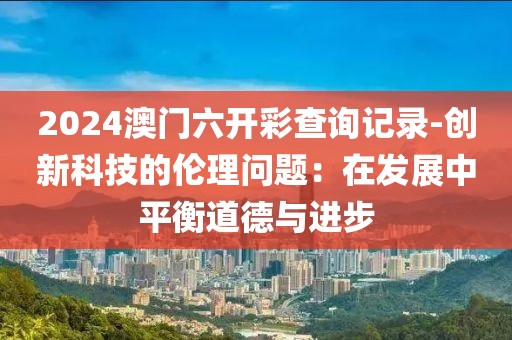 2024澳門六開彩查詢記錄-創(chuàng)新科技的倫理問題：在發(fā)展中平衡道德與進(jìn)步