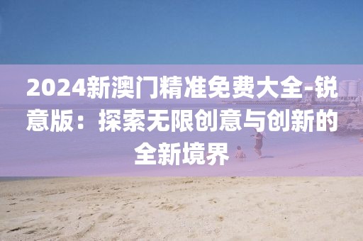 2024新澳門精準(zhǔn)免費大全-銳意版：探索無限創(chuàng)意與創(chuàng)新的全新境界