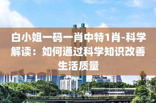 白小姐一碼一肖中特1肖-科學解讀：如何通過科學知識改善生活質(zhì)量