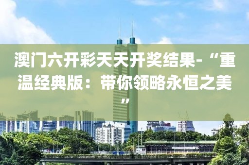 澳門六開彩天天開獎結(jié)果-“重溫經(jīng)典版：帶你領(lǐng)略永恒之美”