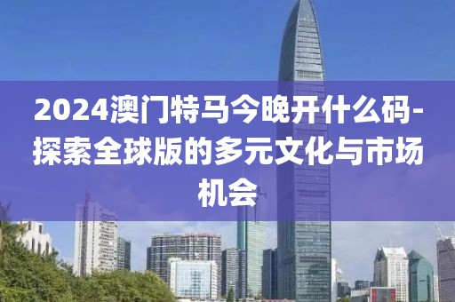 2024澳門特馬今晚開什么碼-探索全球版的多元文化與市場機會