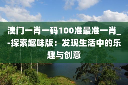 澳門一肖一碼100準(zhǔn)最準(zhǔn)一肖_-探索趣味版：發(fā)現(xiàn)生活中的樂趣與創(chuàng)意