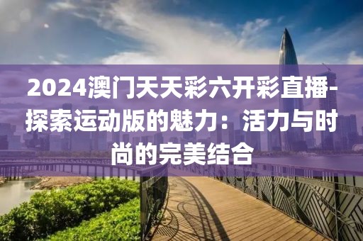 2024澳門天天彩六開彩直播-探索運動版的魅力：活力與時尚的完美結(jié)合