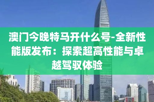 澳門今晚特馬開什么號-全新性能版發(fā)布：探索超高性能與卓越駕馭體驗