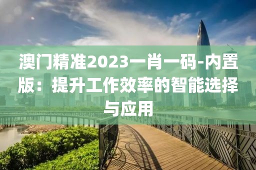 澳門精準2023一肖一碼-內(nèi)置版：提升工作效率的智能選擇與應用