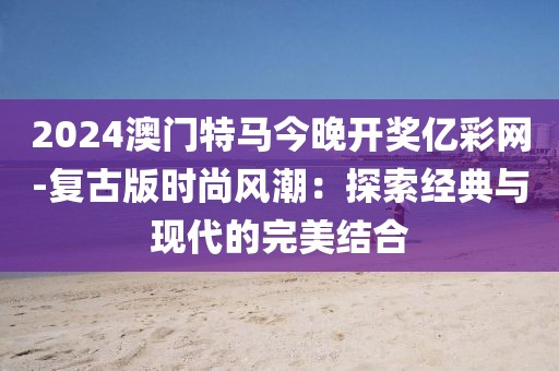 2024澳門特馬今晚開獎億彩網(wǎng)-復(fù)古版時尚風(fēng)潮：探索經(jīng)典與現(xiàn)代的完美結(jié)合