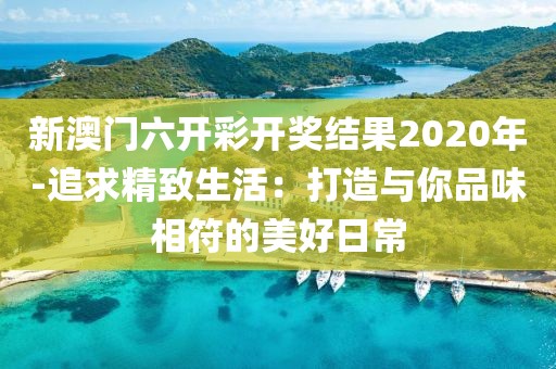 新澳門六開彩開獎(jiǎng)結(jié)果2020年-追求精致生活：打造與你品味相符的美好日常