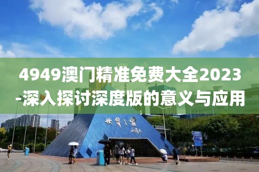 4949澳門精準免費大全2023-深入探討深度版的意義與應用