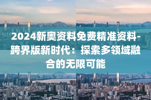 2024新奧資料免費(fèi)精準(zhǔn)資料-跨界版新時(shí)代：探索多領(lǐng)域融合的無(wú)限可能