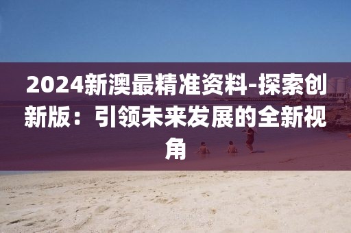 2024新澳最精準資料-探索創(chuàng)新版：引領未來發(fā)展的全新視角