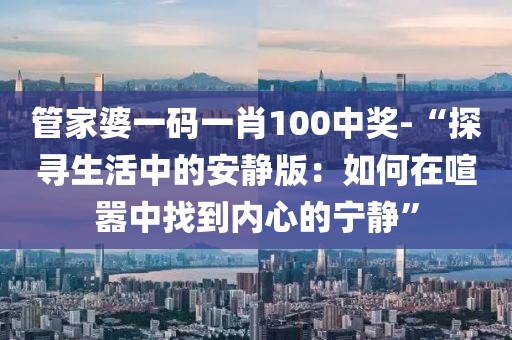 管家婆一碼一肖100中獎(jiǎng)-“探尋生活中的安靜版：如何在喧囂中找到內(nèi)心的寧靜”