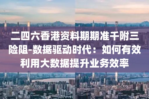 二四六香港資料期期準千附三險阻-數據驅動時代：如何有效利用大數據提升業(yè)務效率