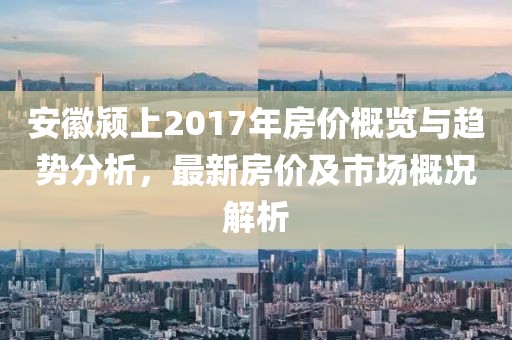 安徽潁上2017年房?jī)r(jià)概覽與趨勢(shì)分析，最新房?jī)r(jià)及市場(chǎng)概況解析