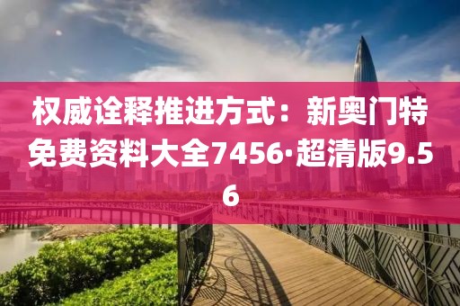 權(quán)威詮釋推進(jìn)方式：新奧門特免費(fèi)資料大全7456·超清版9.56