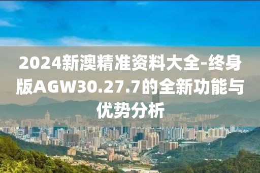 2024新澳精準(zhǔn)資料大全-終身版AGW30.27.7的全新功能與優(yōu)勢(shì)分析