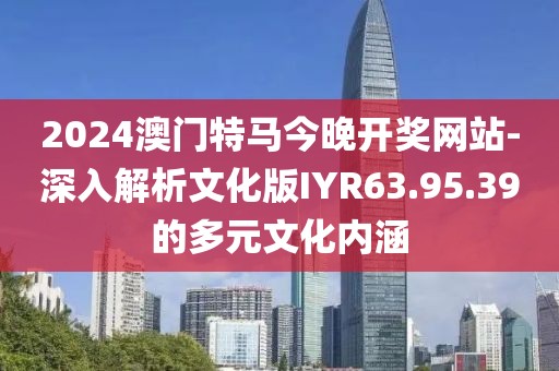 2024澳門特馬今晚開獎網(wǎng)站-深入解析文化版IYR63.95.39的多元文化內(nèi)涵