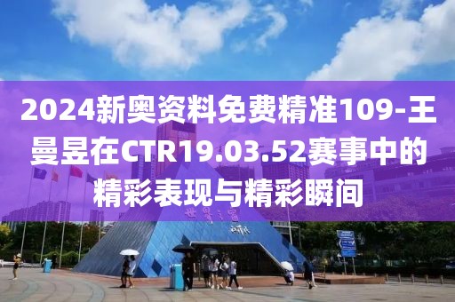 2024新奧資料免費(fèi)精準(zhǔn)109-王曼昱在CTR19.03.52賽事中的精彩表現(xiàn)與精彩瞬間