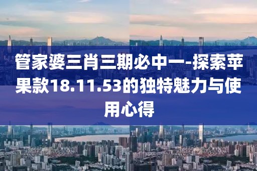 管家婆三肖三期必中一-探索蘋果款18.11.53的獨特魅力與使用心得