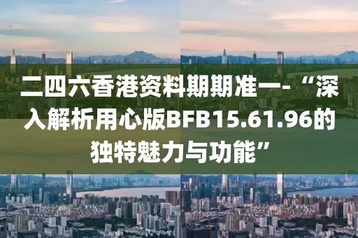 二四六香港資料期期準(zhǔn)一-“深入解析用心版BFB15.61.96的獨(dú)特魅力與功能”