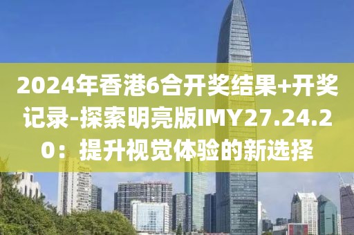 2024年香港6合開獎(jiǎng)結(jié)果+開獎(jiǎng)記錄-探索明亮版IMY27.24.20：提升視覺體驗(yàn)的新選擇