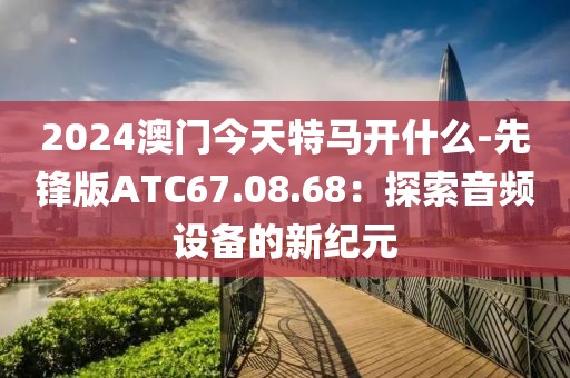 2024澳門今天特馬開什么-先鋒版ATC67.08.68：探索音頻設備的新紀元