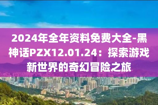 2024年全年資料免費大全-黑神話PZX12.01.24：探索游戲新世界的奇幻冒險之旅