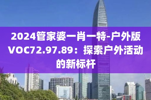 2024管家婆一肖一特-戶外版VOC72.97.89：探索戶外活動的新標桿