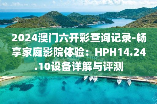 2024澳門(mén)六開(kāi)彩查詢記錄-暢享家庭影院體驗(yàn)：HPH14.24.10設(shè)備詳解與評(píng)測(cè)