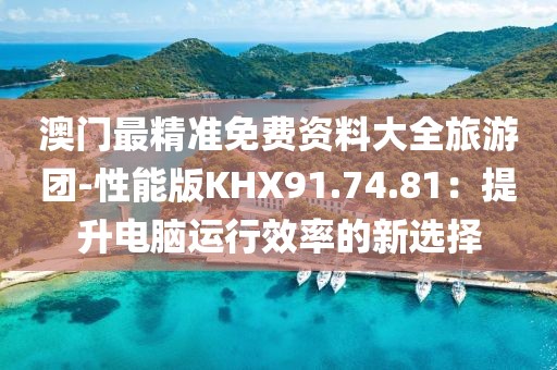 澳門最精準免費資料大全旅游團-性能版KHX91.74.81：提升電腦運行效率的新選擇