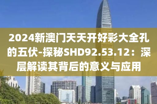 2024新澳門天天開好彩大全孔的五伏-探秘SHD92.53.12：深層解讀其背后的意義與應用