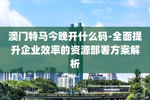 澳門特馬今晚開什么碼-全面提升企業(yè)效率的資源部署方案解析