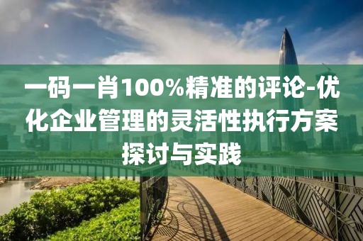 一碼一肖100%精準(zhǔn)的評論-優(yōu)化企業(yè)管理的靈活性執(zhí)行方案探討與實(shí)踐