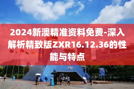 2024新澳精準(zhǔn)資料免費-深入解析精致版ZXR16.12.36的性能與特點