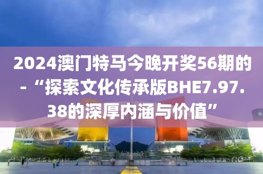 2024澳門特馬今晚開獎56期的-“探索文化傳承版BHE7.97.38的深厚內涵與價值”