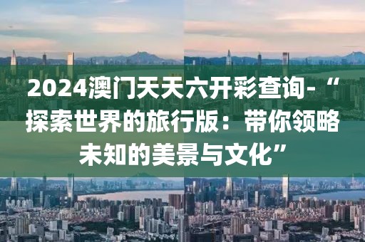 2024澳門天天六開彩查詢-“探索世界的旅行版：帶你領(lǐng)略未知的美景與文化”